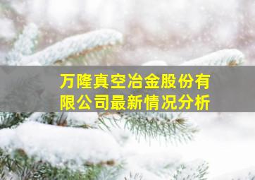 万隆真空冶金股份有限公司最新情况分析