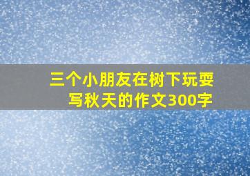 三个小朋友在树下玩耍写秋天的作文300字