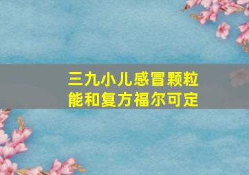 三九小儿感冒颗粒能和复方福尔可定