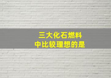 三大化石燃料中比较理想的是