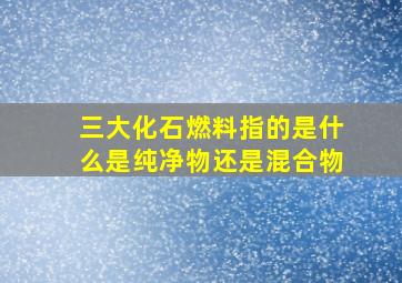 三大化石燃料指的是什么是纯净物还是混合物