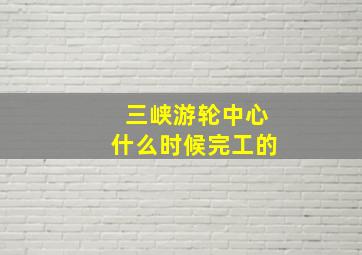 三峡游轮中心什么时候完工的