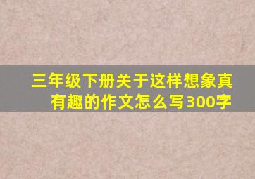 三年级下册关于这样想象真有趣的作文怎么写300字