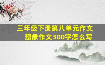 三年级下册第八单元作文想象作文300字怎么写