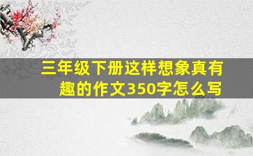 三年级下册这样想象真有趣的作文350字怎么写