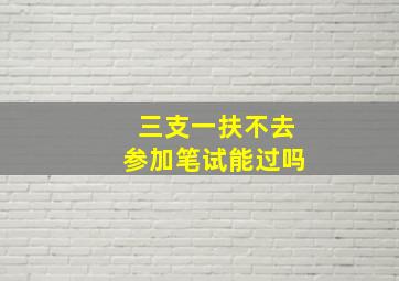 三支一扶不去参加笔试能过吗