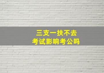 三支一扶不去考试影响考公吗