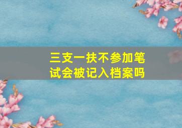 三支一扶不参加笔试会被记入档案吗