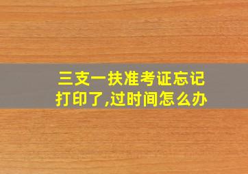 三支一扶准考证忘记打印了,过时间怎么办