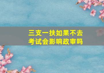 三支一扶如果不去考试会影响政审吗