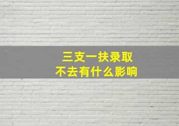 三支一扶录取不去有什么影响