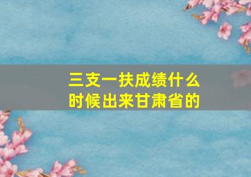 三支一扶成绩什么时候出来甘肃省的