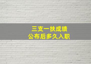 三支一扶成绩公布后多久入职