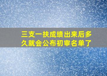 三支一扶成绩出来后多久就会公布初审名单了