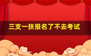 三支一扶报名了不去考试