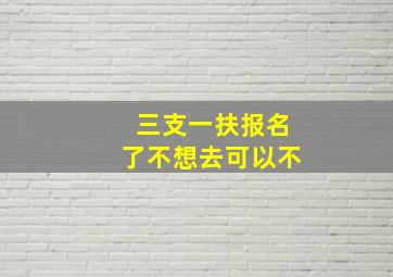 三支一扶报名了不想去可以不