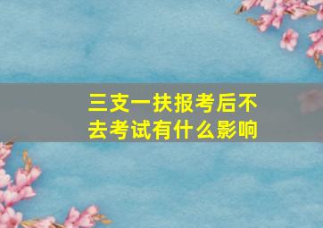 三支一扶报考后不去考试有什么影响