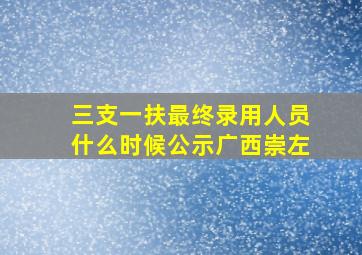 三支一扶最终录用人员什么时候公示广西崇左