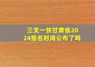 三支一扶甘肃省2024报名时间公布了吗