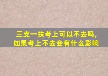 三支一扶考上可以不去吗,如果考上不去会有什么影响