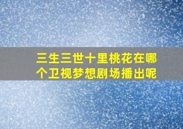 三生三世十里桃花在哪个卫视梦想剧场播出呢