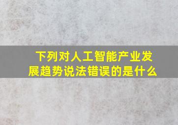 下列对人工智能产业发展趋势说法错误的是什么