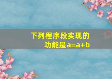 下列程序段实现的功能是a=a+b