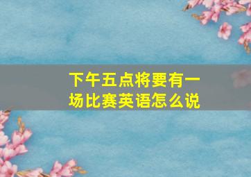 下午五点将要有一场比赛英语怎么说