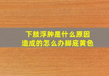 下肢浮肿是什么原因造成的怎么办脚底黄色