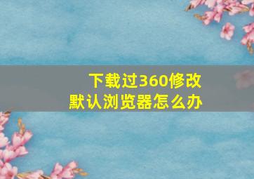 下载过360修改默认浏览器怎么办