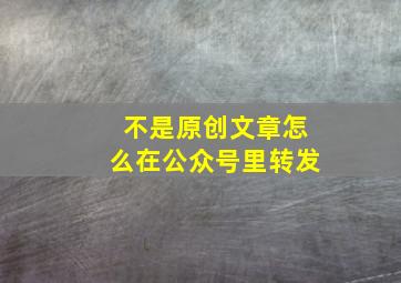 不是原创文章怎么在公众号里转发