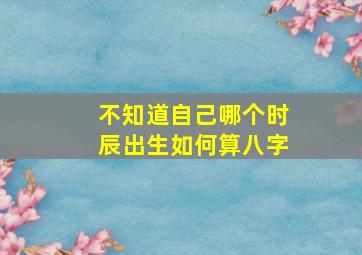 不知道自己哪个时辰出生如何算八字