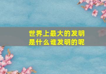 世界上最大的发明是什么谁发明的呢