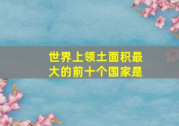 世界上领土面积最大的前十个国家是