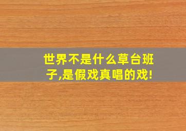 世界不是什么草台班子,是假戏真唱的戏!