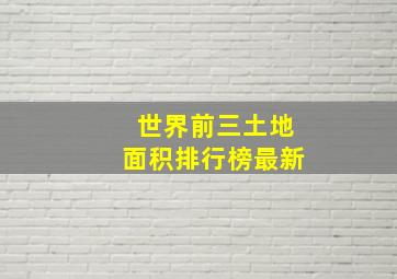 世界前三土地面积排行榜最新