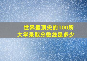 世界最顶尖的100所大学录取分数线是多少