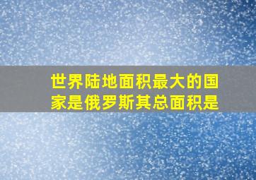 世界陆地面积最大的国家是俄罗斯其总面积是