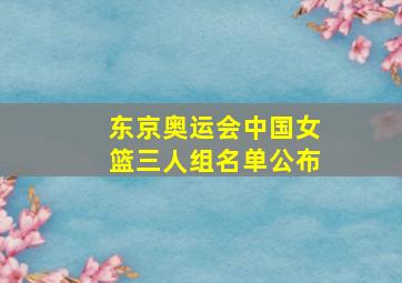 东京奥运会中国女篮三人组名单公布