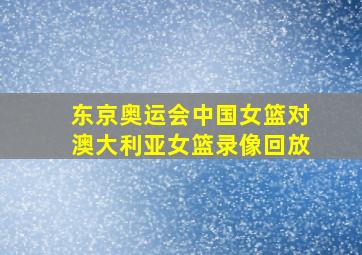 东京奥运会中国女篮对澳大利亚女篮录像回放