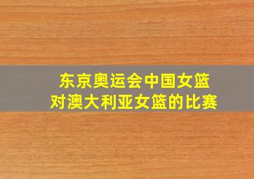 东京奥运会中国女篮对澳大利亚女篮的比赛