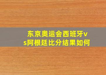 东京奥运会西班牙vs阿根廷比分结果如何