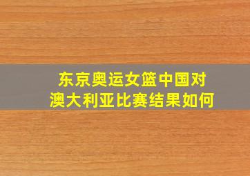 东京奥运女篮中国对澳大利亚比赛结果如何