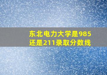 东北电力大学是985还是211录取分数线