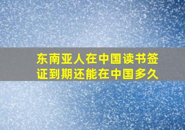 东南亚人在中国读书签证到期还能在中国多久