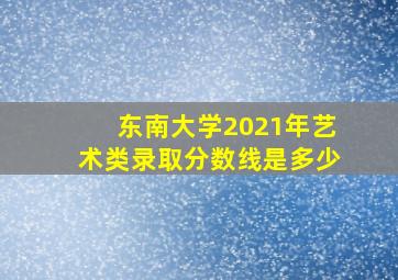 东南大学2021年艺术类录取分数线是多少