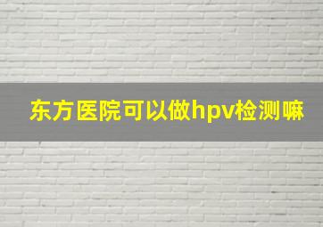 东方医院可以做hpv检测嘛