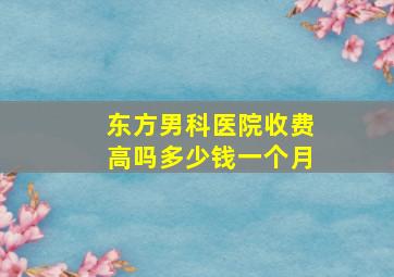 东方男科医院收费高吗多少钱一个月