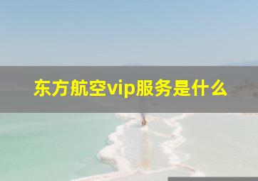 东方航空vip服务是什么