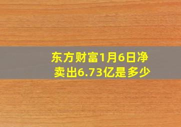 东方财富1月6日净卖出6.73亿是多少